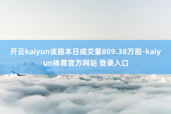 开云kaiyun该股本日成交量809.38万股-kaiyun体育官方网站 登录入口