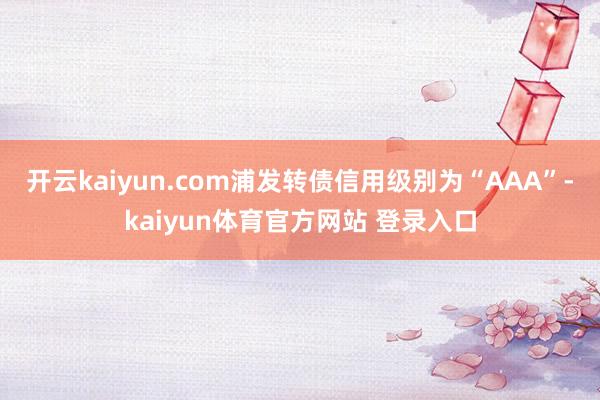 开云kaiyun.com浦发转债信用级别为“AAA”-kaiyun体育官方网站 登录入口