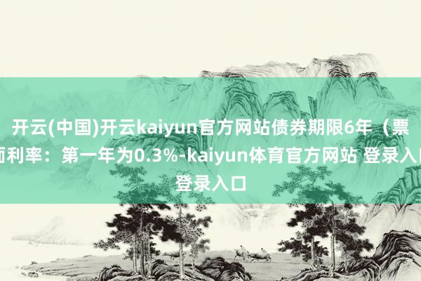 开云(中国)开云kaiyun官方网站债券期限6年（票面利率：第一年为0.3%-kaiyun体育官方网站 登录入口
