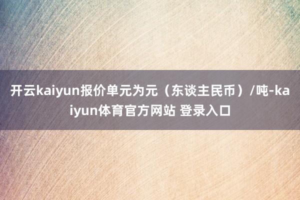 开云kaiyun报价单元为元(东谈主民币)/吨-kaiyun体育官方网站 登录入口