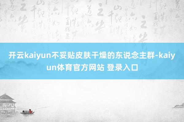 开云kaiyun不妥贴皮肤干燥的东说念主群-kaiyun体育官方网站 登录入口