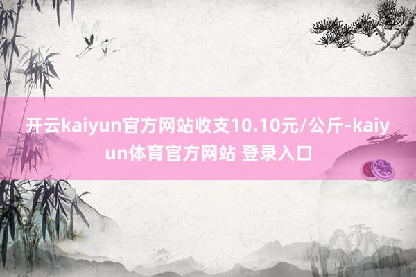 开云kaiyun官方网站收支10.10元/公斤-kaiyun体育官方网站 登录入口