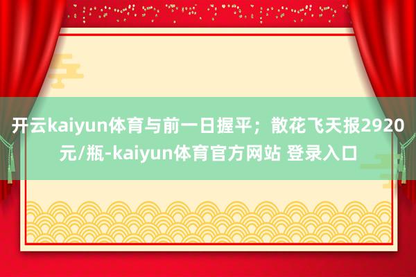开云kaiyun体育与前一日握平；散花飞天报2920元/瓶-kaiyun体育官方网站 登录入口