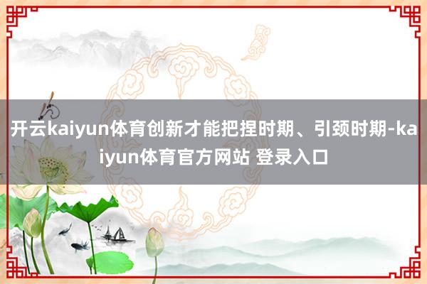 开云kaiyun体育创新才能把捏时期、引颈时期-kaiyun体育官方网站 登录入口