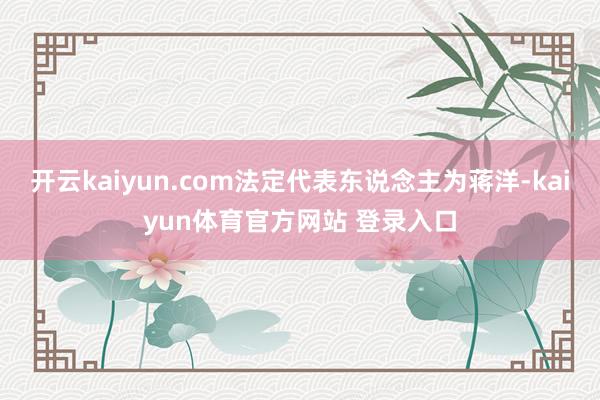 开云kaiyun.com法定代表东说念主为蒋洋-kaiyun体育官方网站 登录入口