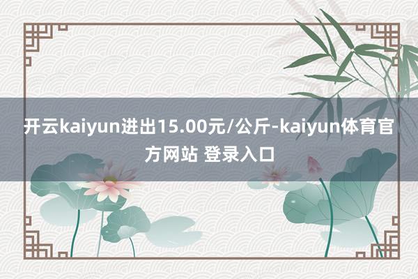 开云kaiyun进出15.00元/公斤-kaiyun体育官方网站 登录入口
