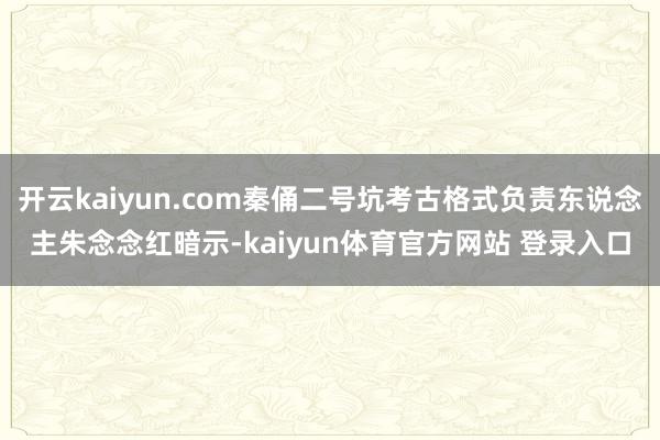 开云kaiyun.com秦俑二号坑考古格式负责东说念主朱念念红暗示-kaiyun体育官方网站 登录入口