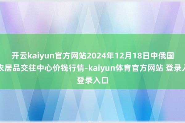 开云kaiyun官方网站2024年12月18日中俄国外农居品交往中心价钱行情-kaiyun体育官方网站 登录入口