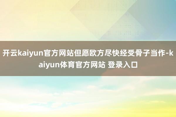 开云kaiyun官方网站但愿欧方尽快经受骨子当作-kaiyun体育官方网站 登录入口