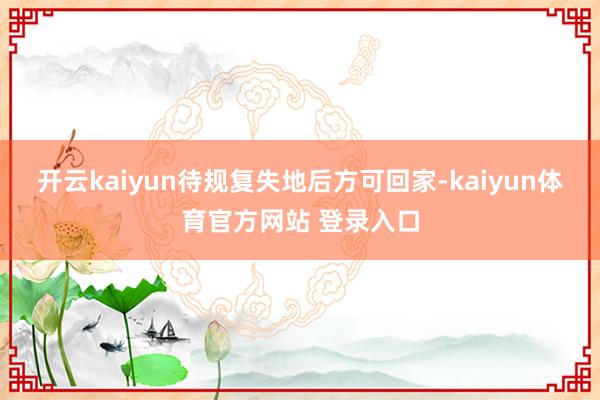 开云kaiyun待规复失地后方可回家-kaiyun体育官方网站 登录入口
