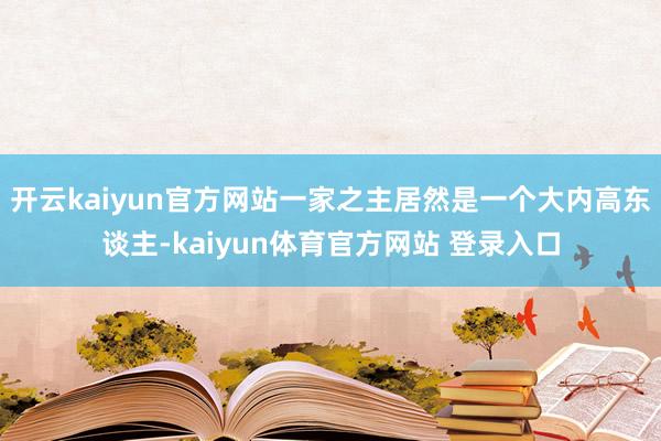 开云kaiyun官方网站一家之主居然是一个大内高东谈主-kaiyun体育官方网站 登录入口