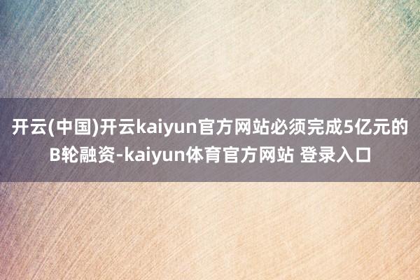 开云(中国)开云kaiyun官方网站必须完成5亿元的B轮融资-kaiyun体育官方网站 登录入口
