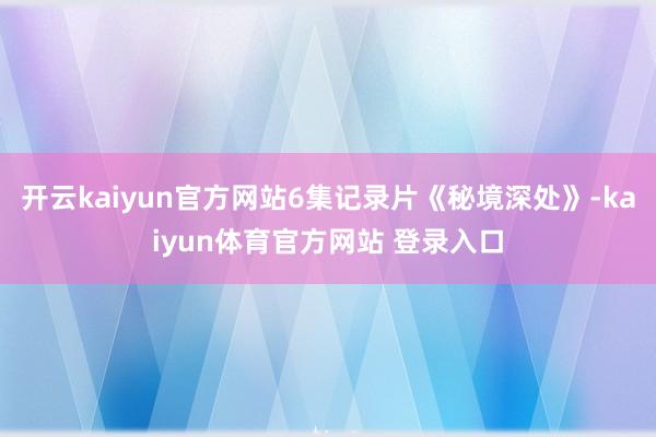 开云kaiyun官方网站6集记录片《秘境深处》-kaiyun体育官方网站 登录入口