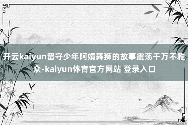 开云kaiyun留守少年阿娟舞狮的故事震荡千万不雅众-kaiyun体育官方网站 登录入口