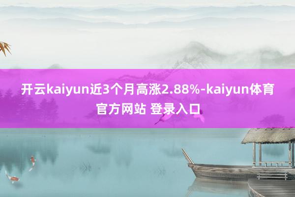 开云kaiyun近3个月高涨2.88%-kaiyun体育官方网站 登录入口