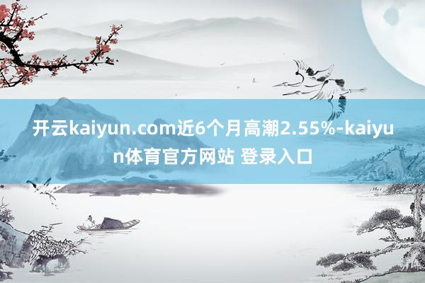 开云kaiyun.com近6个月高潮2.55%-kaiyun体育官方网站 登录入口