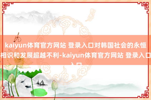 kaiyun体育官方网站 登录入口对韩国社会的永恒相识和发展超越不利-kaiyun体育官方网站 登录入口