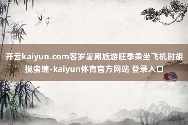 开云kaiyun.com客岁暑期旅游旺季乘坐飞机时胡搅蛮缠-kaiyun体育官方网站 登录入口