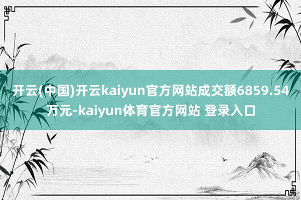 开云(中国)开云kaiyun官方网站成交额6859.54万元-kaiyun体育官方网站 登录入口