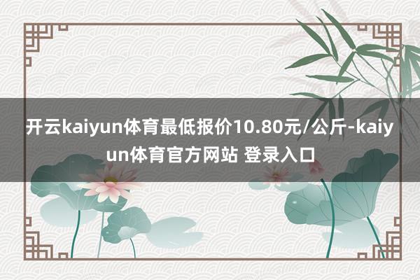 开云kaiyun体育最低报价10.80元/公斤-kaiyun体育官方网站 登录入口