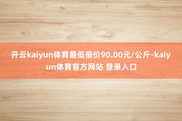 开云kaiyun体育最低报价90.00元/公斤-kaiyun体育官方网站 登录入口