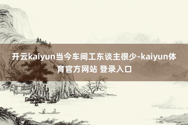 开云kaiyun当今车间工东谈主很少-kaiyun体育官方网站 登录入口