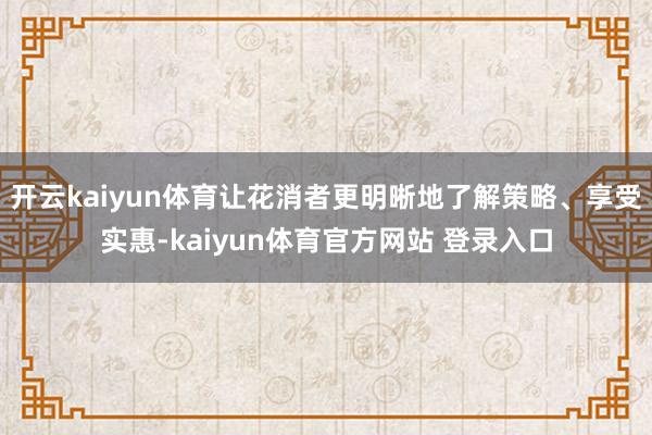 开云kaiyun体育让花消者更明晰地了解策略、享受实惠-kaiyun体育官方网站 登录入口