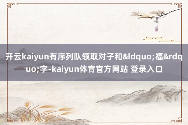 开云kaiyun有序列队领取对子和“福”字-kaiyun体育官方网站 登录入口