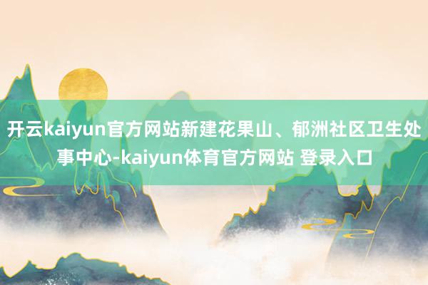 开云kaiyun官方网站新建花果山、郁洲社区卫生处事中心-kaiyun体育官方网站 登录入口