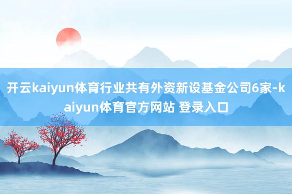开云kaiyun体育行业共有外资新设基金公司6家-kaiyun体育官方网站 登录入口