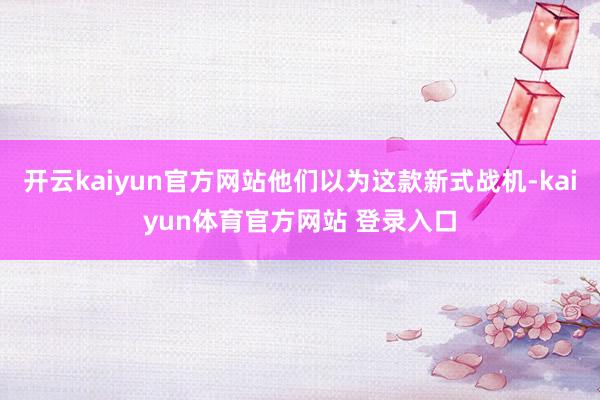 开云kaiyun官方网站他们以为这款新式战机-kaiyun体育官方网站 登录入口