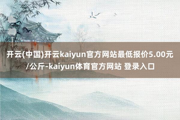开云(中国)开云kaiyun官方网站最低报价5.00元/公斤-kaiyun体育官方网站 登录入口