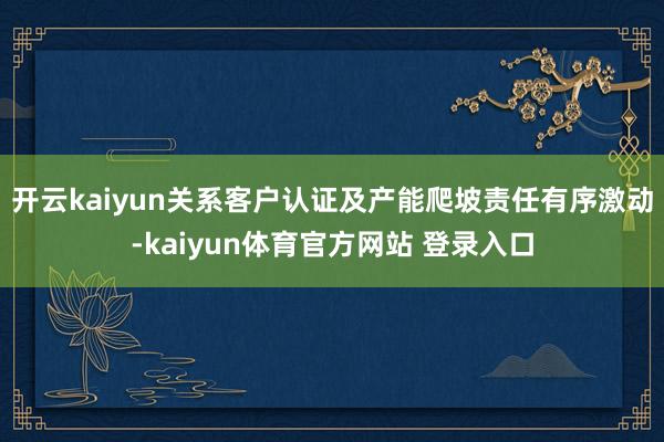 开云kaiyun关系客户认证及产能爬坡责任有序激动-kaiyun体育官方网站 登录入口