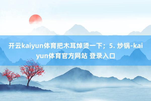 开云kaiyun体育把木耳焯烫一下;5. 炒锅-kaiyun体育官方网站 登录入口