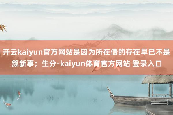 开云kaiyun官方网站是因为所在债的存在早已不是簇新事；生分-kaiyun体育官方网站 登录入口