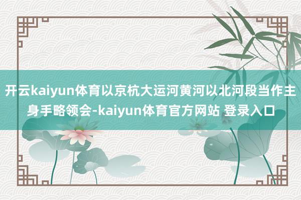 开云kaiyun体育以京杭大运河黄河以北河段当作主身手略领会-kaiyun体育官方网站 登录入口