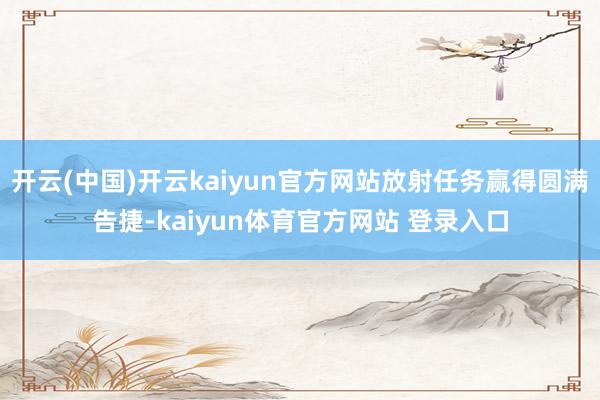 开云(中国)开云kaiyun官方网站放射任务赢得圆满告捷-kaiyun体育官方网站 登录入口