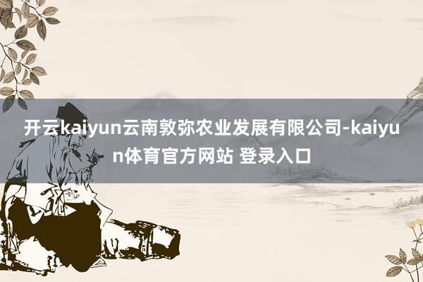 开云kaiyun云南敦弥农业发展有限公司-kaiyun体育官方网站 登录入口