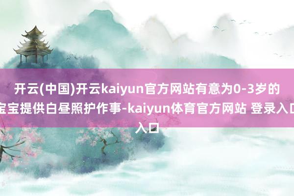 开云(中国)开云kaiyun官方网站有意为0-3岁的宝宝提供白昼照护作事-kaiyun体育官方网站 登录入口