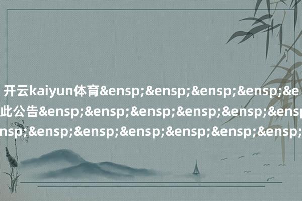 开云kaiyun体育&ensp;&ensp;&ensp;&ensp;&ensp;&ensp;&ensp;特此公告&ensp;&ensp;&ensp;&ensp;&ensp;&ensp;&ensp;&ensp;&ensp;&ensp;&ensp;&e