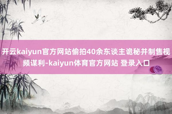 开云kaiyun官方网站偷拍40余东谈主诡秘并制售视频谋利-kaiyun体育官方网站 登录入口